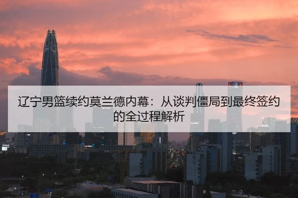 辽宁男篮续约莫兰德内幕：从谈判僵局到最终签约的全过程解析