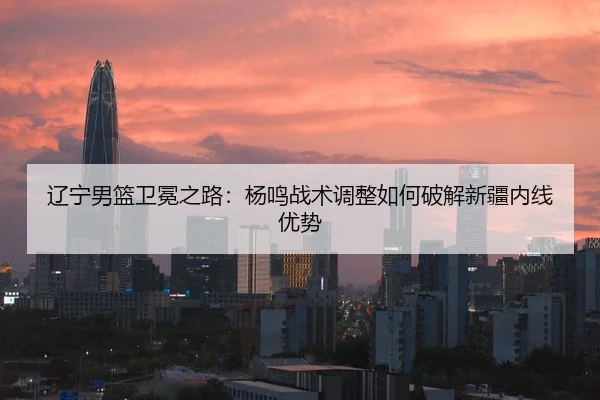辽宁男篮卫冕之路：杨鸣战术调整如何破解新疆内线优势