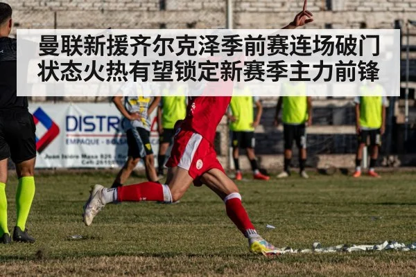曼联新援齐尔克泽季前赛连场破门状态火热有望锁定新赛季主力前锋