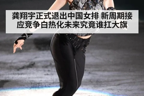 龚翔宇正式退出中国女排 新周期接应竞争白热化未来究竟谁扛大旗