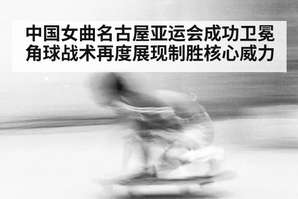 中国女曲名古屋亚运会成功卫冕角球战术再度展现制胜核心威力